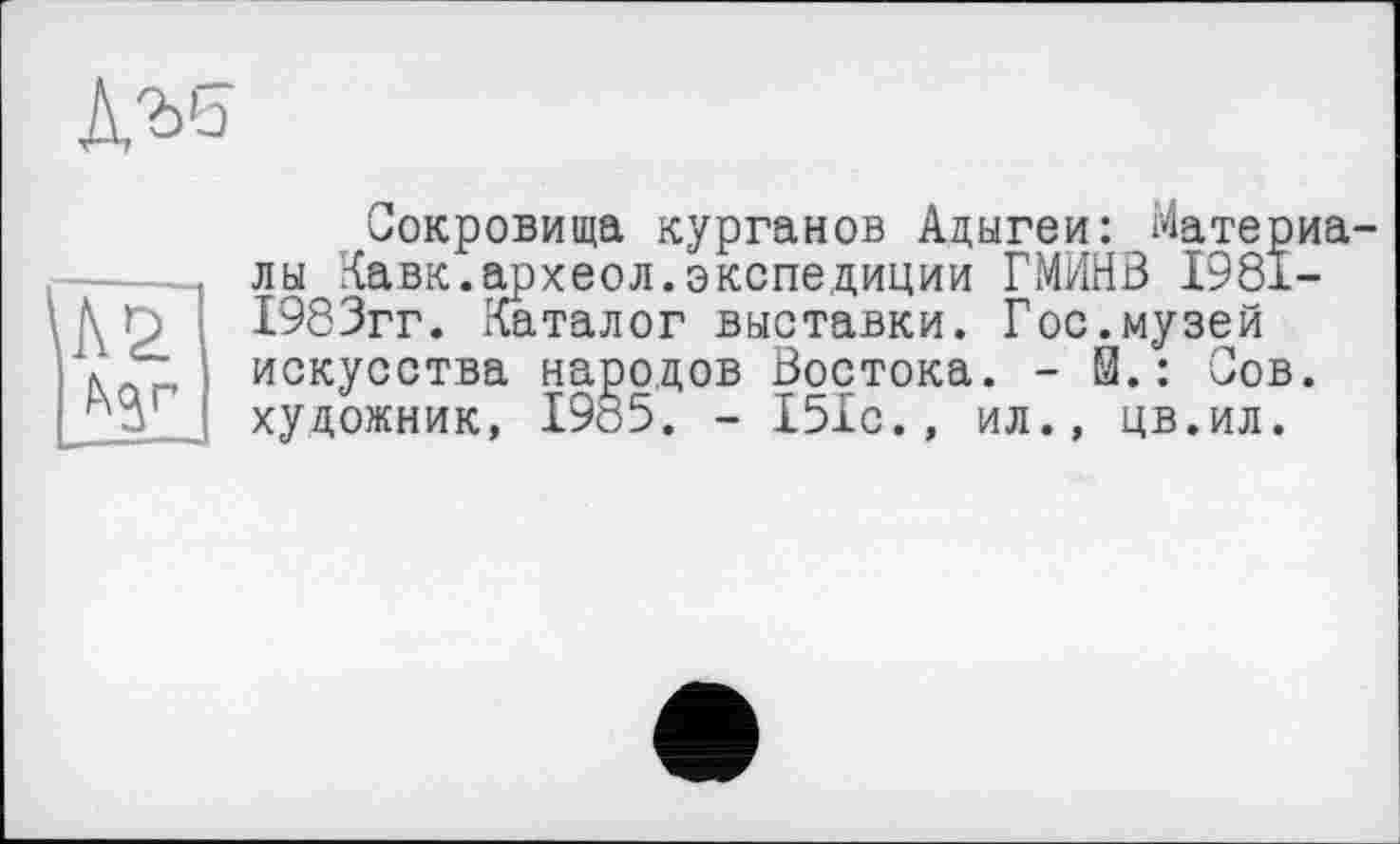 ﻿А'ьь
Сокровища курганов Адыгеи: Материалы Кавк.археол.экспедиции ГМИНВ 1981-1983гг. Каталог выставки. Гос.музей искусства народов Востока. - й.: Сов. художник, 1985. - 151с., ил., цв.ил.